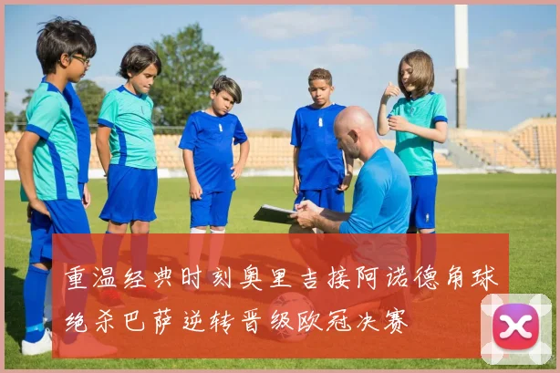 重温经典时刻奥里吉接阿诺德角球绝杀巴萨逆转晋级欧冠决赛