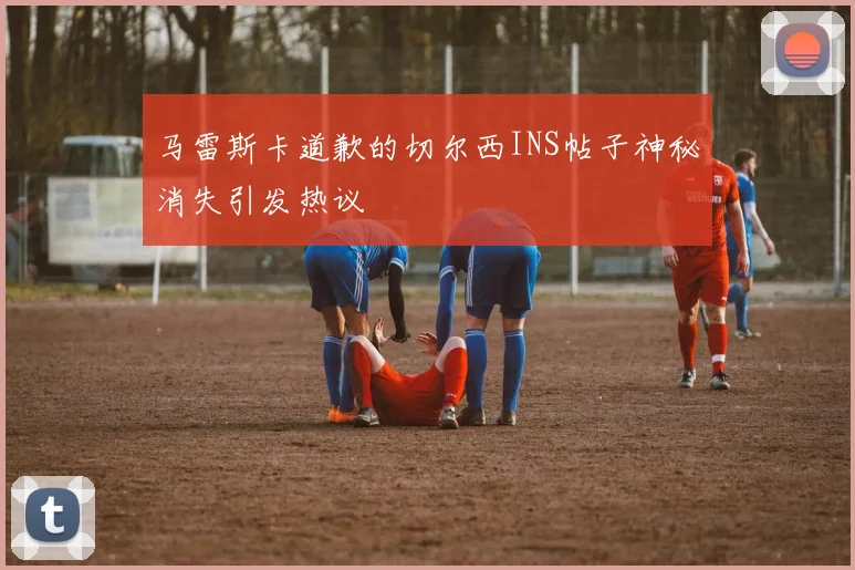马雷斯卡道歉的切尔西INS帖子神秘消失引发热议