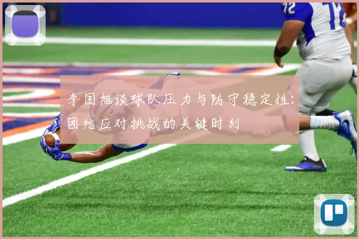 李国旭谈球队压力与防守稳定性：团结应对挑战的关键时刻
