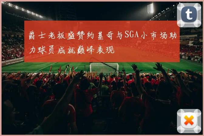 爵士老板盛赞约基奇与SGA小市场助力球员成就巅峰表现