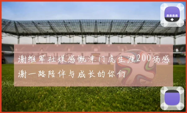 谢维军社媒感慨津门虎生涯200场感谢一路陪伴与成长的你们
